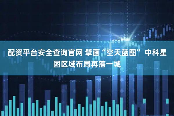配资平台安全查询官网 擘画“空天蓝图” 中科星图区域布局再落一城
